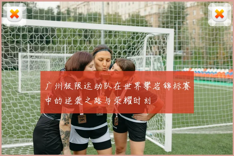 广州极限运动队在世界攀岩锦标赛中的逆袭之路与荣耀时刻