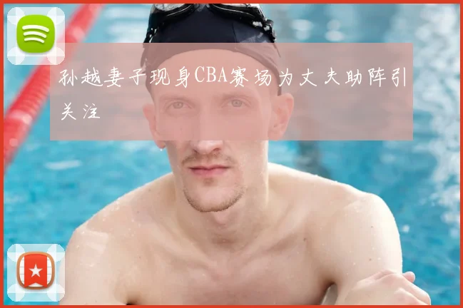 孙越妻子现身CBA赛场为丈夫助阵引关注